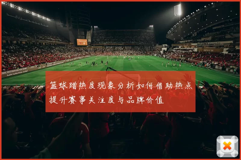 篮球蹭热度现象分析如何借助热点提升赛事关注度与品牌价值