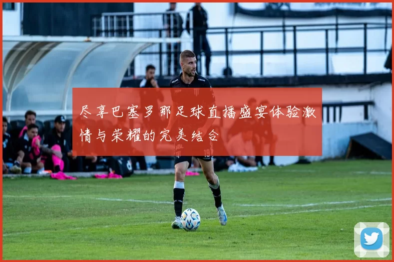 尽享巴塞罗那足球直播盛宴体验激情与荣耀的完美结合