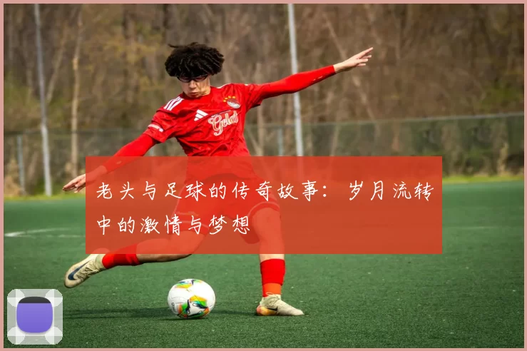 老头与足球的传奇故事：岁月流转中的激情与梦想