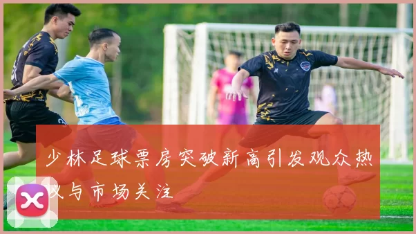 少林足球票房突破新高引发观众热议与市场关注