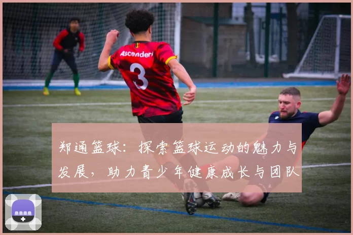 郑通篮球：探索篮球运动的魅力与发展，助力青少年健康成长与团队精神培养