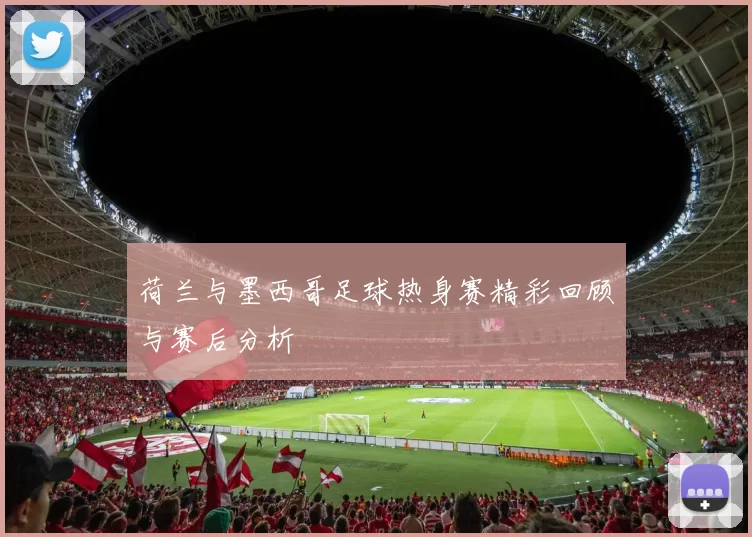 荷兰与墨西哥足球热身赛精彩回顾与赛后分析