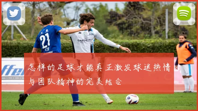 怎样的足球才能真正激发球迷热情与团队精神的完美结合