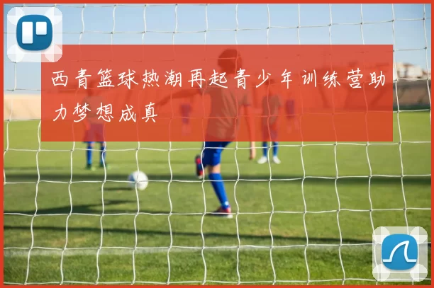 西青篮球热潮再起青少年训练营助力梦想成真